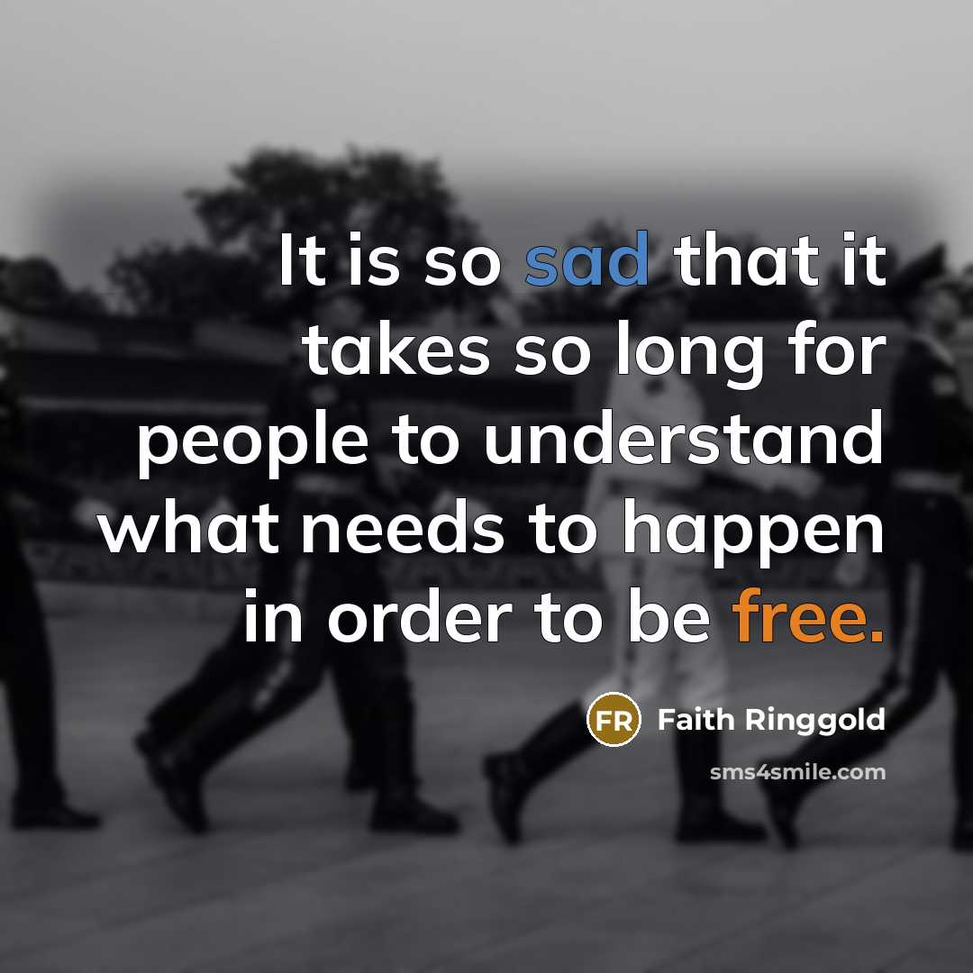 “It is so sad that it takes so long for people to understand what needs to happen in order to be free.” quote by Faith Ringgold