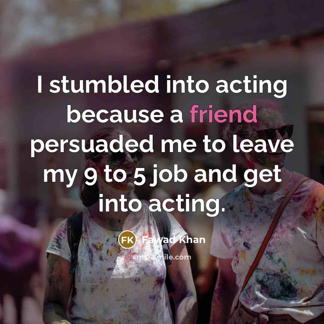“I stumbled into acting because a friend persuaded me to leave my 9 to 5 job and get into acting.” quote by Fawad Khan