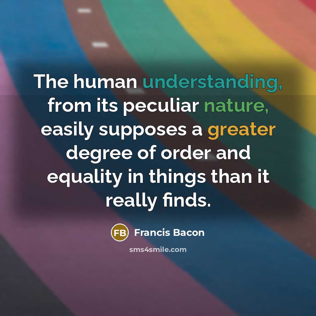 “The human understanding, from its peculiar nature, easily supposes a greater degree of order and equality in things than it really finds.” quote by Francis Bacon