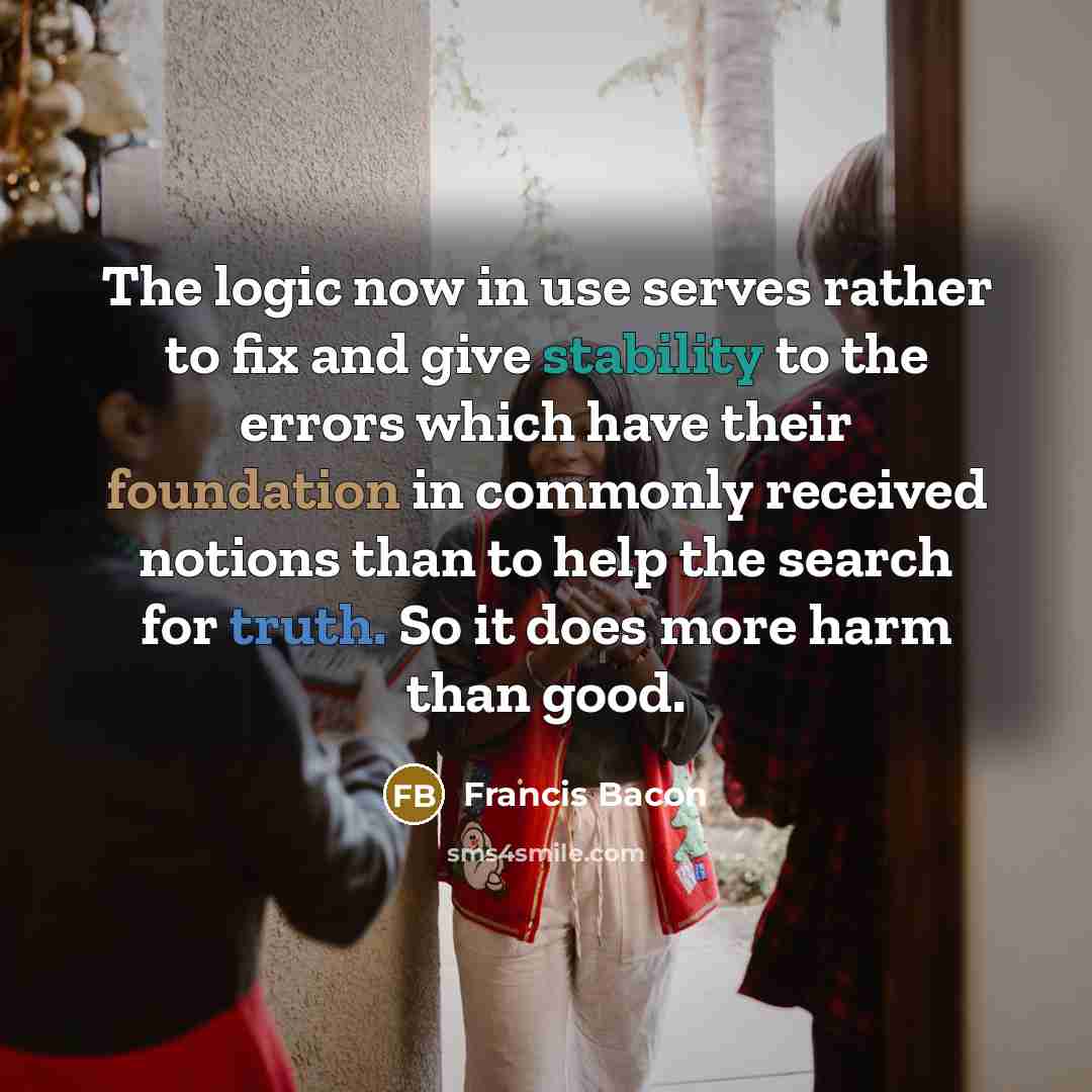 “The logic now in use serves rather to fix and give stability to the errors which have their foundation in commonly received notions than to help the search for truth. So it does more harm than good.” quote by Francis Bacon