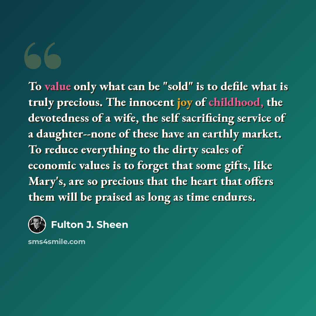 “To value only what can be "sold" is to defile what is truly precious. The innocent joy of childhood, the devotedness of a wife, the self sacrificing service of a daughter--none of these have an earthly market. To reduce everything to the dirty scales of economic values is to forget that some…” quote by Fulton J. Sheen