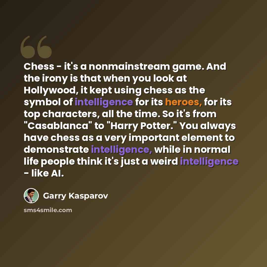 “Chess - it's a nonmainstream game. And the irony is that when you look at Hollywood, it kept using chess as the symbol of intelligence for its heroes, for its top characters, all the time. So it's from "Casablanca" to "Harry Potter." You always have chess as a very important element to demonstrate…” quote by Garry Kasparov