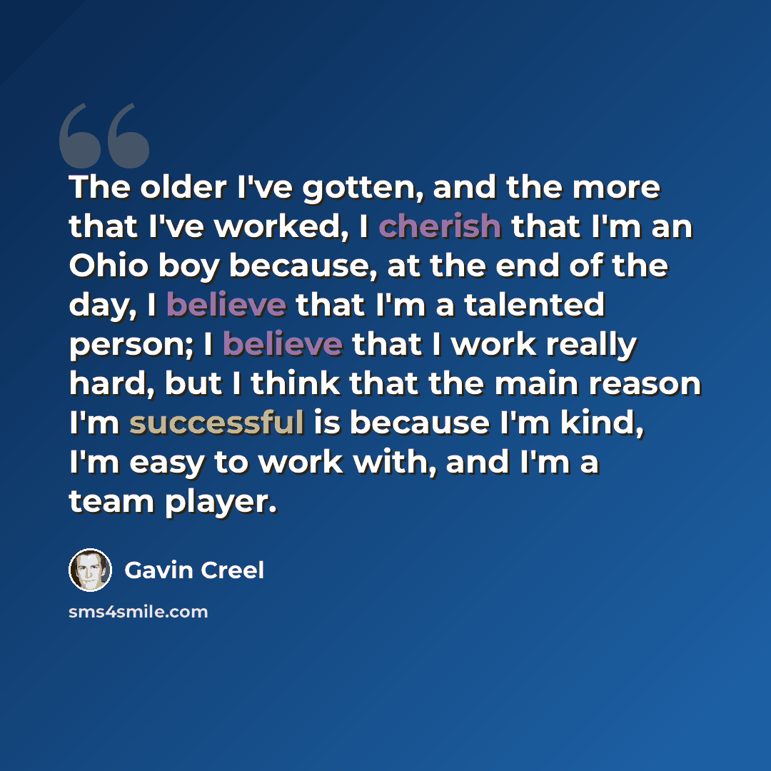 “The older I've gotten, and the more that I've worked, I cherish that I'm an Ohio boy because, at the end of the day, I believe that I'm a talented person; I believe that I work really hard, but I think that the main reason I'm successful is because I'm kind, I'm easy to work with, and I'm a team…” quote by Gavin Creel