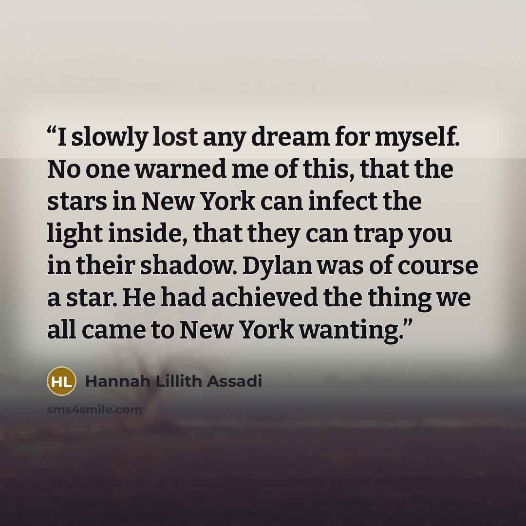 “I slowly lost any dream for myself. No one warned me of this, that the stars in New York can infect the light inside, that they can trap you in their shadow. Dylan was of course a star. He had achieved the thing we all came to New York wanting.” quote by Hannah Lillith Assadi