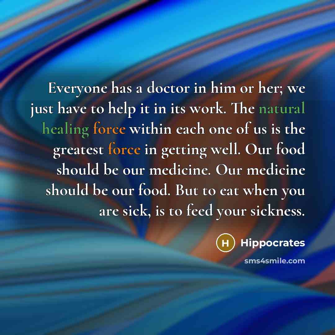 “Everyone has a doctor in him or her; we just have to help it in its work. The natural healing force within each one of us is the greatest force in getting well. Our food should be our medicine. Our medicine should be our food. But to eat when you are sick, is to feed your sickness.” quote by Hippocrates