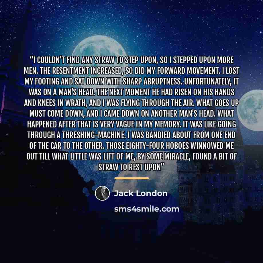 “I couldn't find any straw to step upon, so I stepped upon more men. The resentment increased, so did my forward movement. I lost my footing and sat down with sharp abruptness. Unfortunately, it was on a man's head. The next moment he had risen on his hands and knees in wrath, and I was flying…” quote by Jack London