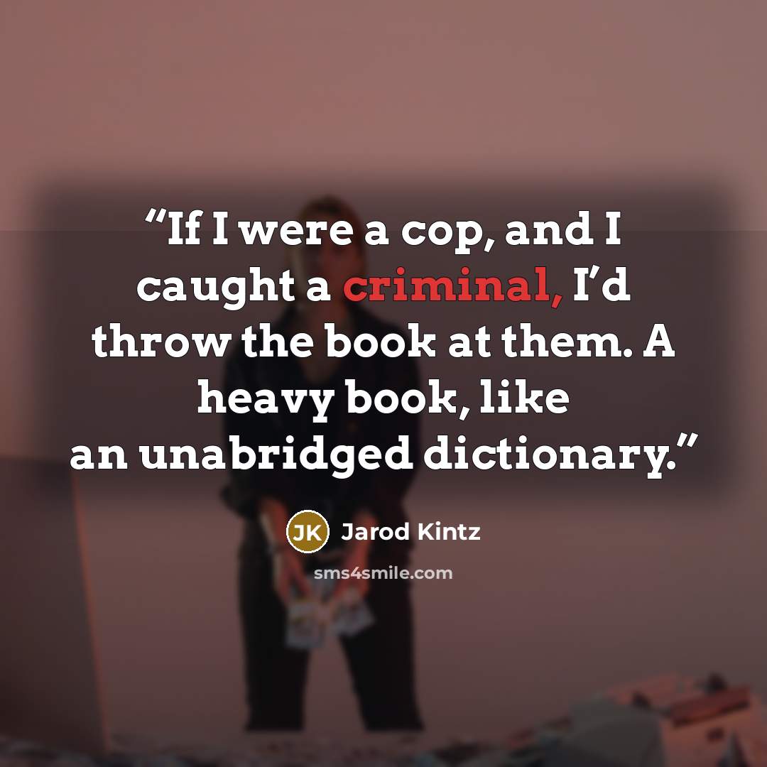 “If I were a cop, and I caught a criminal, I’d throw the book at them. A heavy book, like an unabridged dictionary.” quote by Jarod Kintz