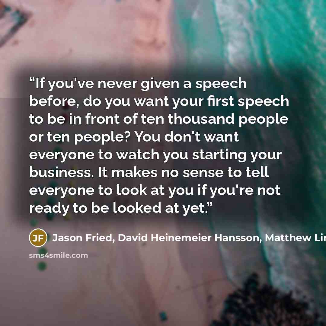 “If you've never given a speech before, do you want your first speech to be in front of ten thousand people or ten people? You don't want everyone to watch you starting your business. It makes no sense to tell everyone to look at you if you're not ready to be looked at yet.” quote by Jason Fried, David Heinemeier Hansson, Matthew Linderman, 37 Signals