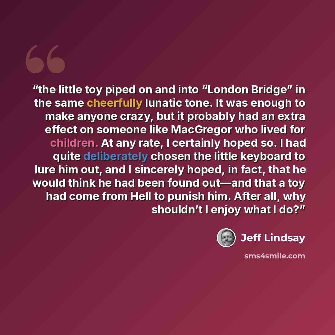 “the little toy piped on and into “London Bridge” in the same cheerfully lunatic tone. It was enough to make anyone crazy, but it probably had an extra effect on someone like MacGregor who lived for children. At any rate, I certainly hoped so. I had quite deliberately chosen the little keyboard to…” quote by Jeff Lindsay
