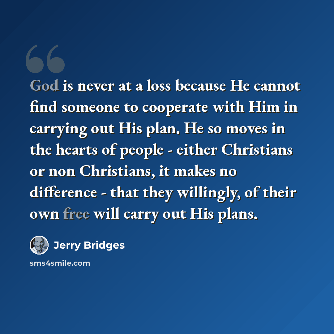 “God is never at a loss because He cannot find someone to cooperate with Him in carrying out His plan. He so moves in the hearts of people - either Christians or non Christians, it makes no difference - that they willingly, of their own free will carry out His plans.” quote by Jerry Bridges