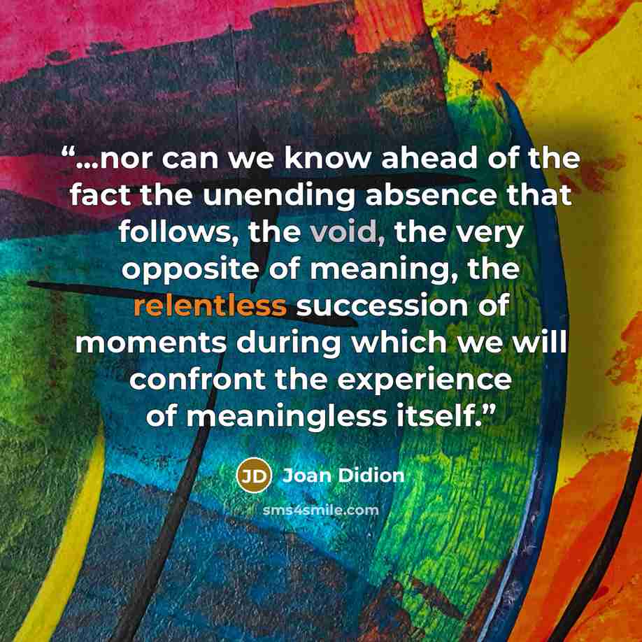 “...nor can we know ahead of the fact the unending absence that follows, the void, the very opposite of meaning, the relentless succession of moments during which we will confront the experience of meaningless itself.” quote by Joan Didion