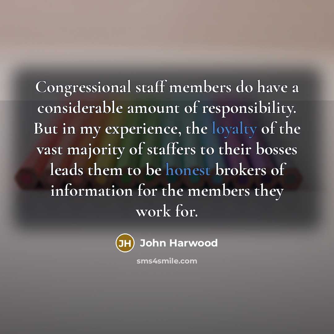 “Congressional staff members do have a considerable amount of responsibility. But in my experience, the loyalty of the vast majority of staffers to their bosses leads them to be honest brokers of information for the members they work for.” quote by John Harwood
