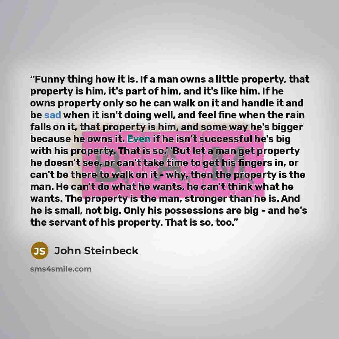 “Funny thing how it is. If a man owns a little property, that property is him, it's part of him, and it's like him. If he owns property only so he can walk on it and handle it and be sad when it isn't doing well, and feel fine when the rain falls on it, that property is him, and some way he's…” quote by John Steinbeck