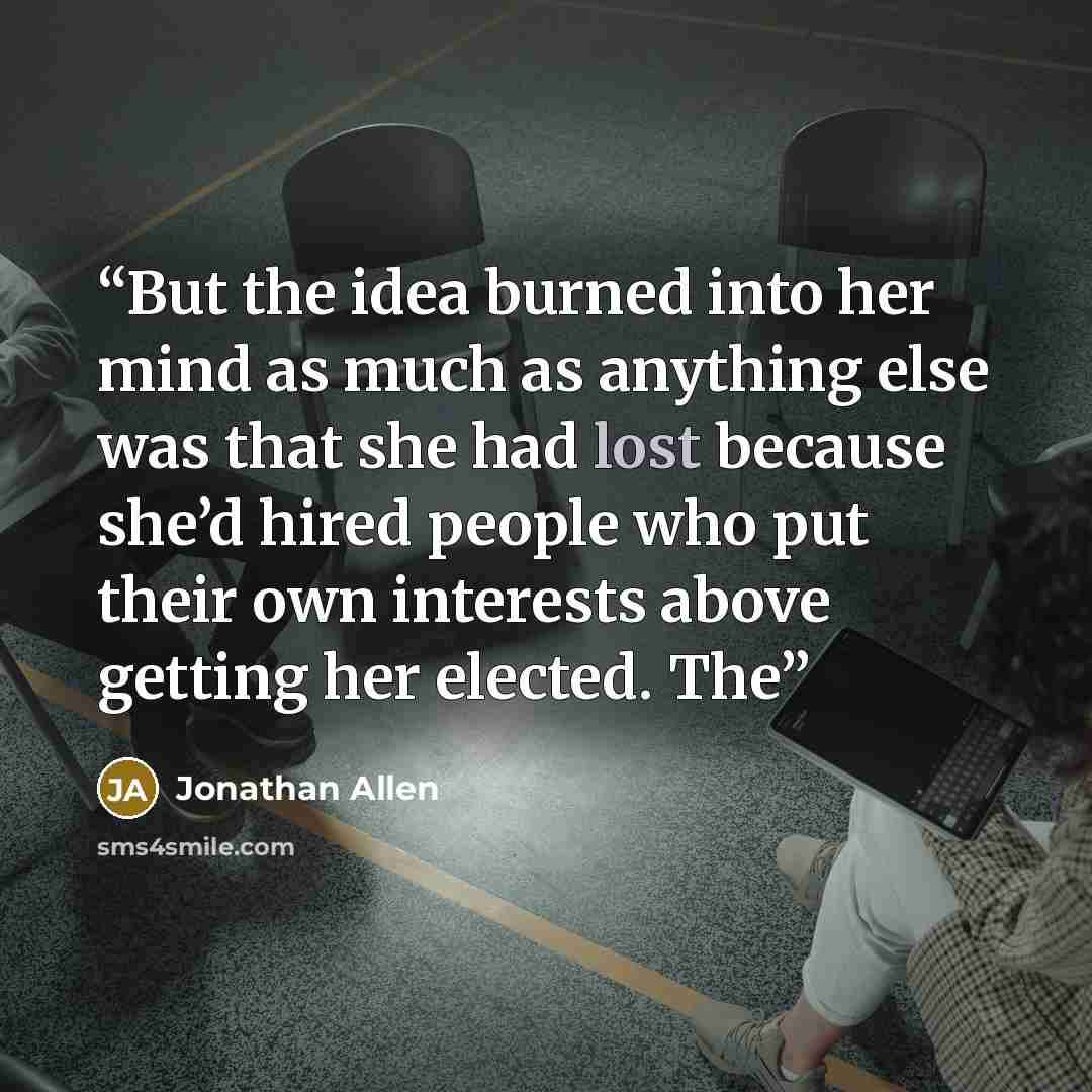 “But the idea burned into her mind as much as anything else was that she had lost because she’d hired people who put their own interests above getting her elected. The” quote by Jonathan Allen