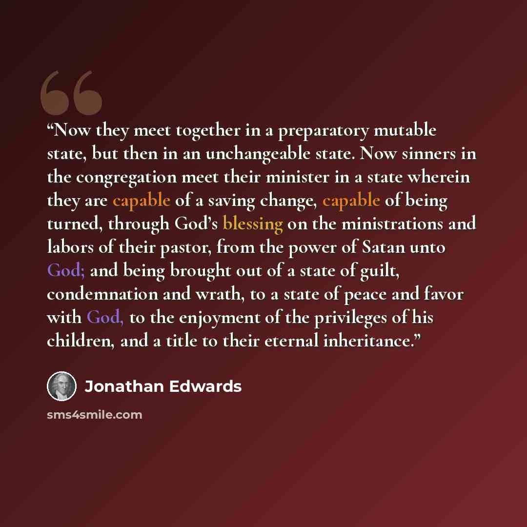 “Now they meet together in a preparatory mutable state, but then in an unchangeable state. Now sinners in the congregation meet their minister in a state wherein they are capable of a saving change, capable of being turned, through God’s blessing on the ministrations and labors of their pastor…” quote by Jonathan Edwards