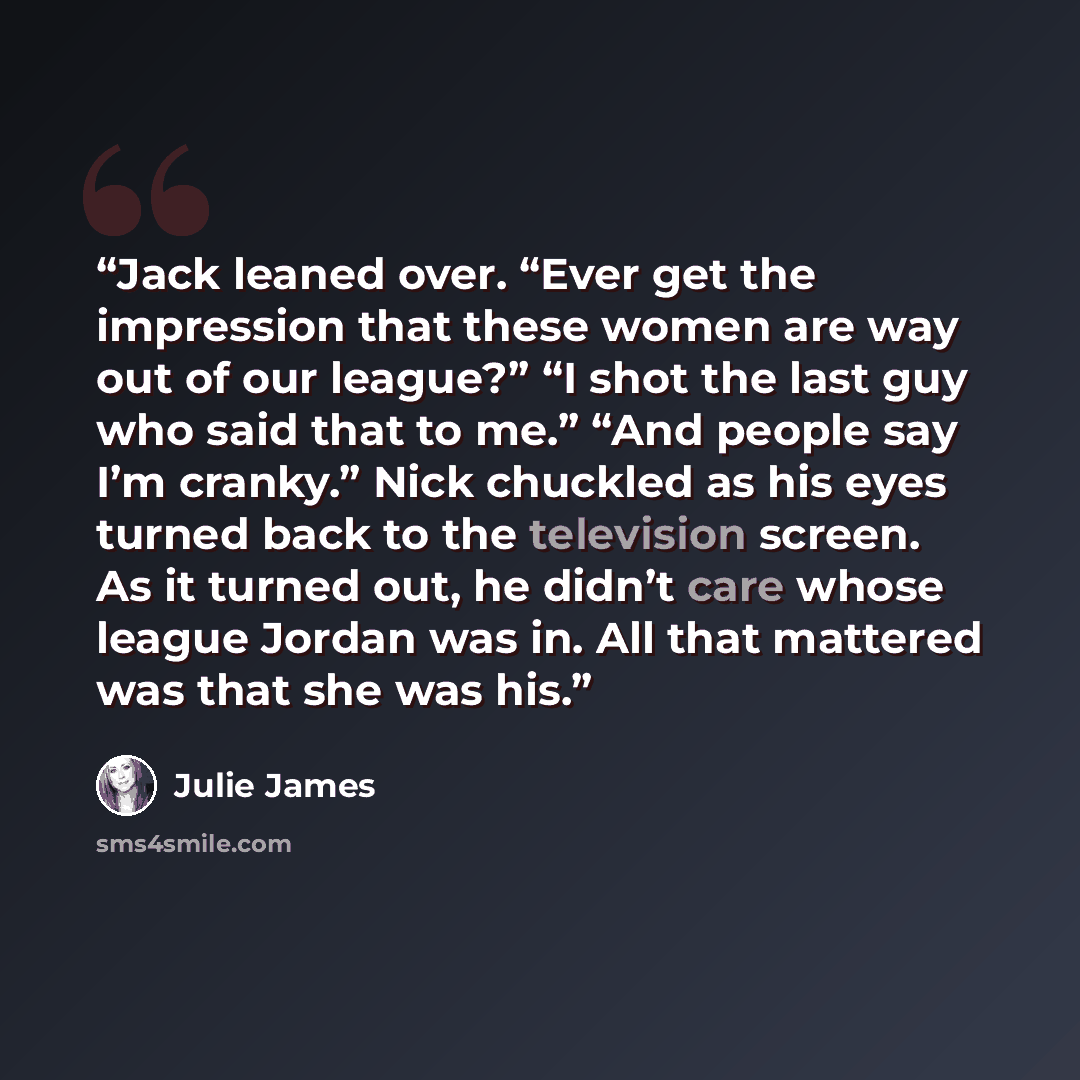 “Jack leaned over. “Ever get the impression that these women are way out of our league?” “I shot the last guy who said that to me.” “And people say I’m cranky.” Nick chuckled as his eyes turned back to the television screen. As it turned out, he didn’t care whose league Jordan was in. All that…” quote by Julie James