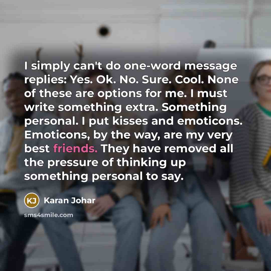 “I simply can't do one-word message replies: Yes. Ok. No. Sure. Cool. None of these are options for me. I must write something extra. Something personal. I put kisses and emoticons. Emoticons, by the way, are my very best friends. They have removed all the pressure of thinking up something personal…” quote by Karan Johar