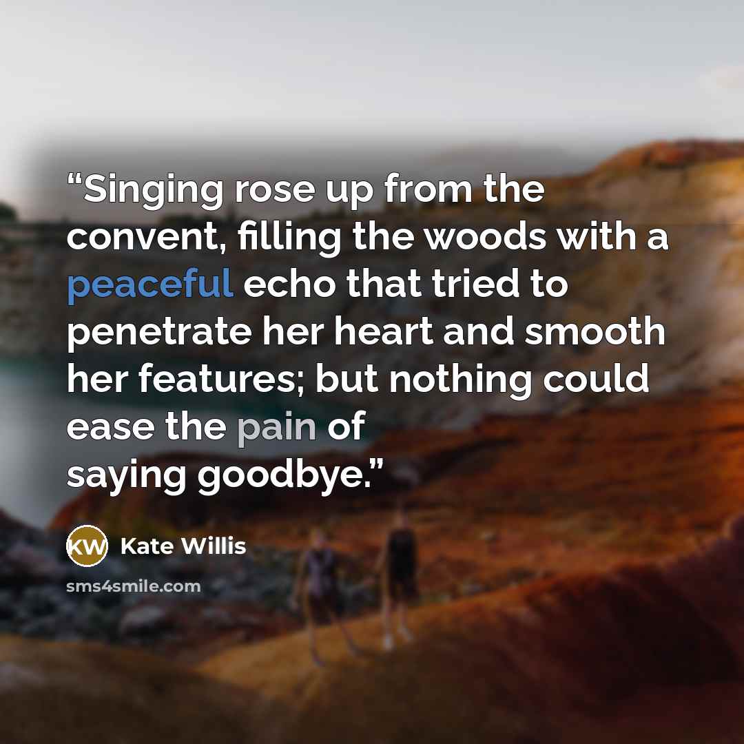 “Singing rose up from the convent, filling the woods with a peaceful echo that tried to penetrate her heart and smooth her features; but nothing could ease the pain of saying goodbye.” quote by Kate Willis