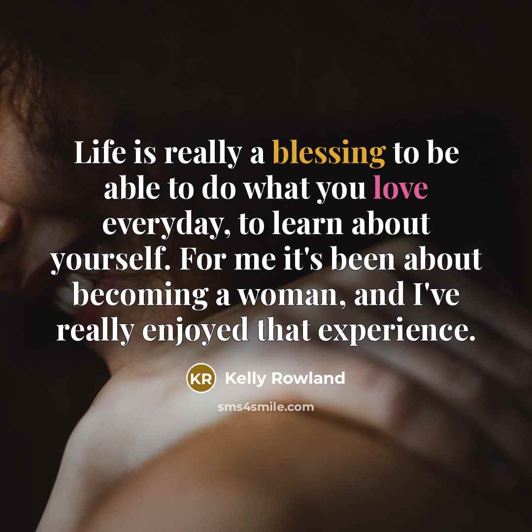 “Life is really a blessing to be able to do what you love everyday, to learn about yourself. For me it's been about becoming a woman, and I've really enjoyed that experience.” quote by Kelly Rowland