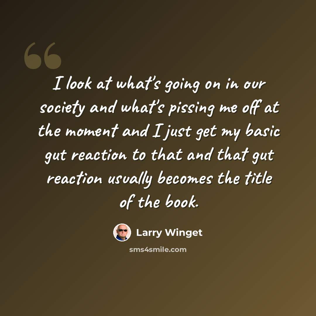 “I look at what's going on in our society and what's pissing me off at the moment and I just get my basic gut reaction to that and that gut reaction usually becomes the title of the book.” quote by Larry Winget
