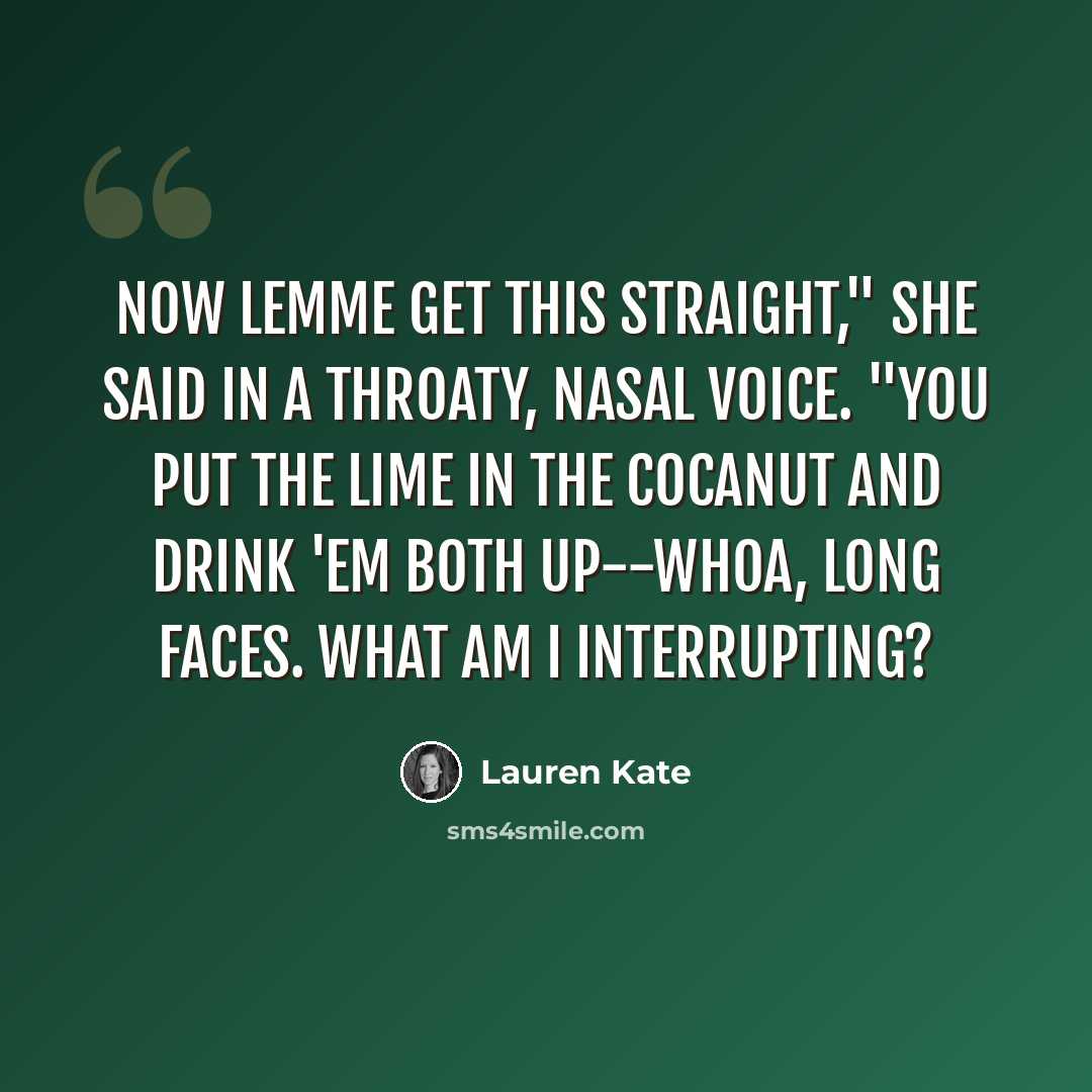 “Now lemme get this straight," she said in a throaty, nasal voice. "You put the lime in the cocanut and drink 'em both up--whoa, long faces. What am I interrupting?” quote by Lauren Kate