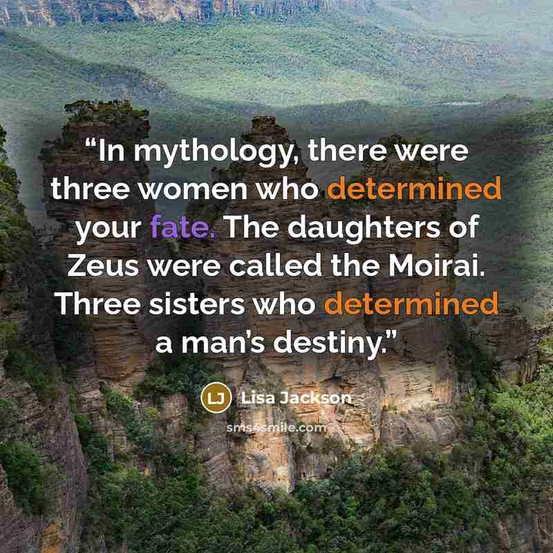 “In mythology, there were three women who determined your fate. The daughters of Zeus were called the Moirai. Three sisters who determined a man’s destiny.” quote by Lisa Jackson