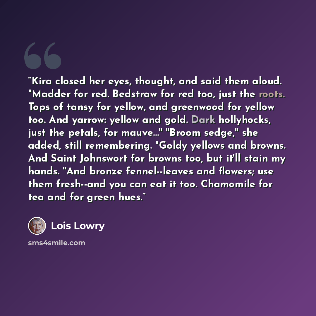 “Kira closed her eyes, thought, and said them aloud. "Madder for red. Bedstraw for red too, just the roots. Tops of tansy for yellow, and greenwood for yellow too. And yarrow: yellow and gold. Dark hollyhocks, just the petals, for mauve…" "Broom sedge," she added, still remembering. "Goldy yellows…” quote by Lois Lowry