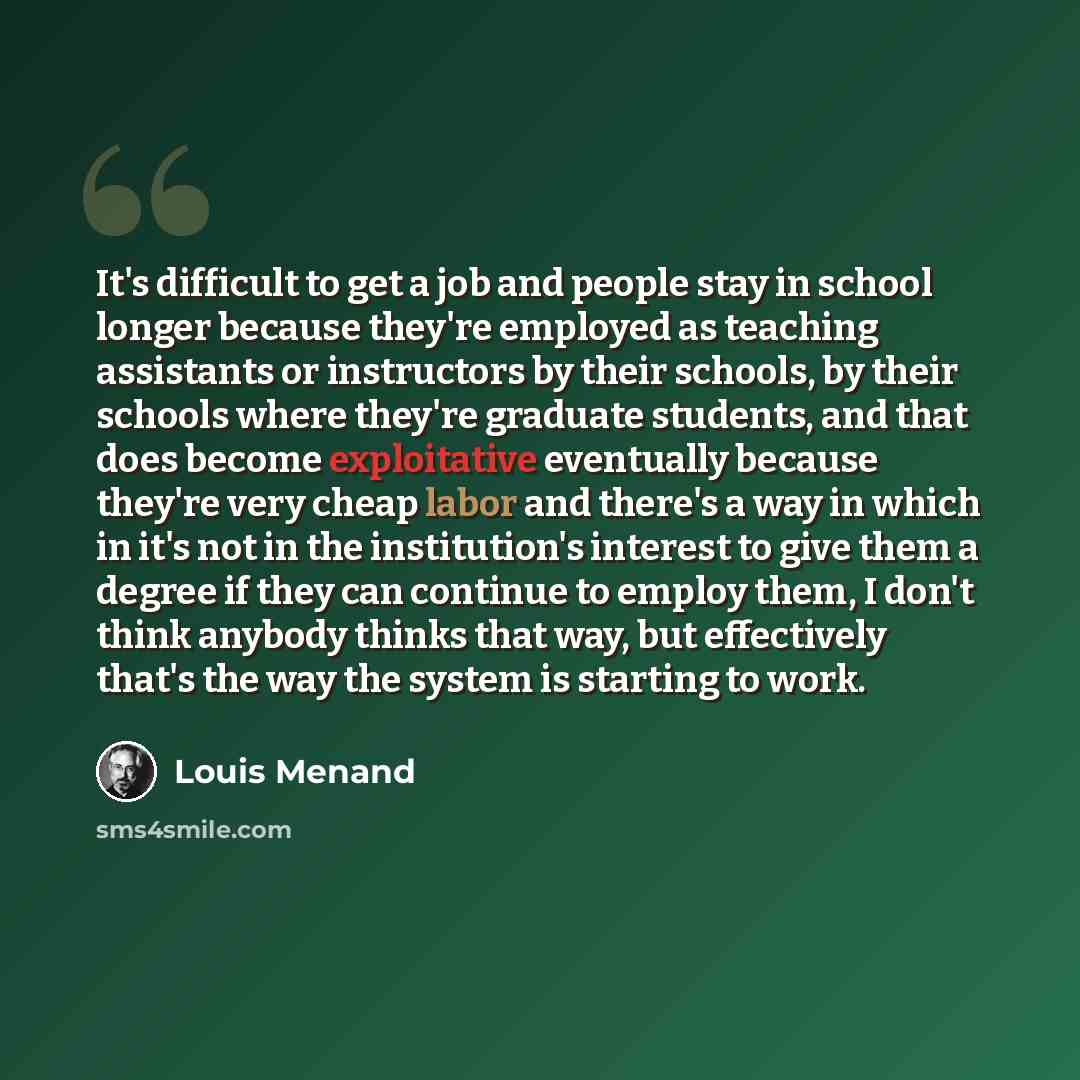 “It's difficult to get a job and people stay in school longer because they're employed as teaching assistants or instructors by their schools, by their schools where they're graduate students, and that does become exploitative eventually because they're very cheap labor and there's a way in which…” quote by Louis Menand