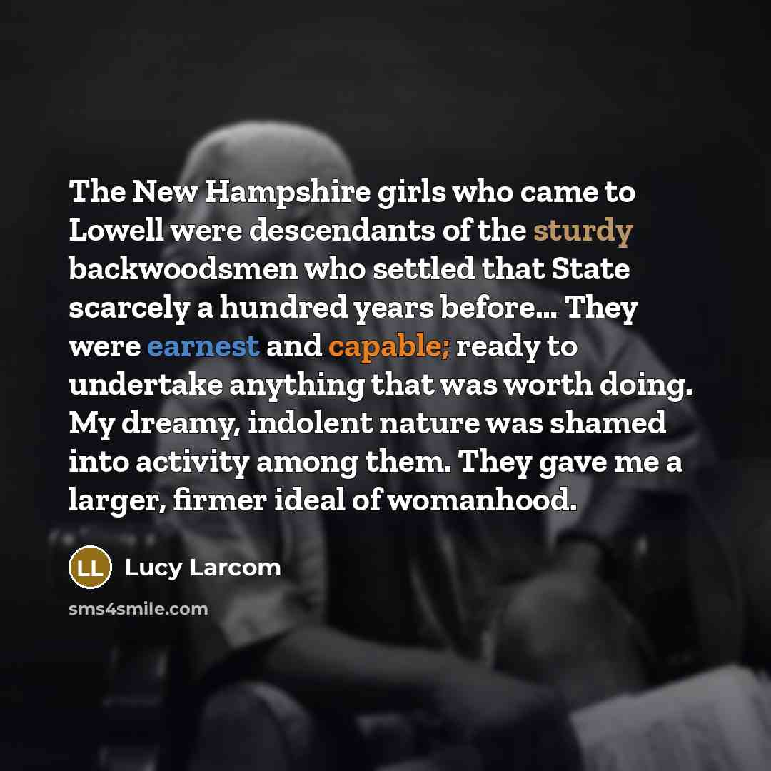 “The New Hampshire girls who came to Lowell were descendants of the sturdy backwoodsmen who settled that State scarcely a hundred years before… They were earnest and capable; ready to undertake anything that was worth doing. My dreamy, indolent nature was shamed into activity among them. They gave…” quote by Lucy Larcom
