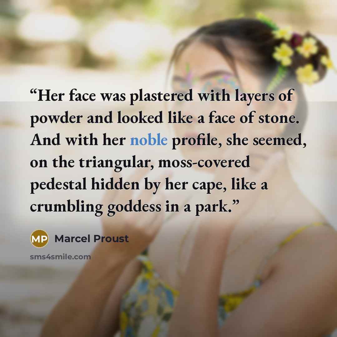 “Her face was plastered with layers of powder and looked like a face of stone. And with her noble profile, she seemed, on the triangular, moss-covered pedestal hidden by her cape, like a crumbling goddess in a park.” quote by Marcel Proust