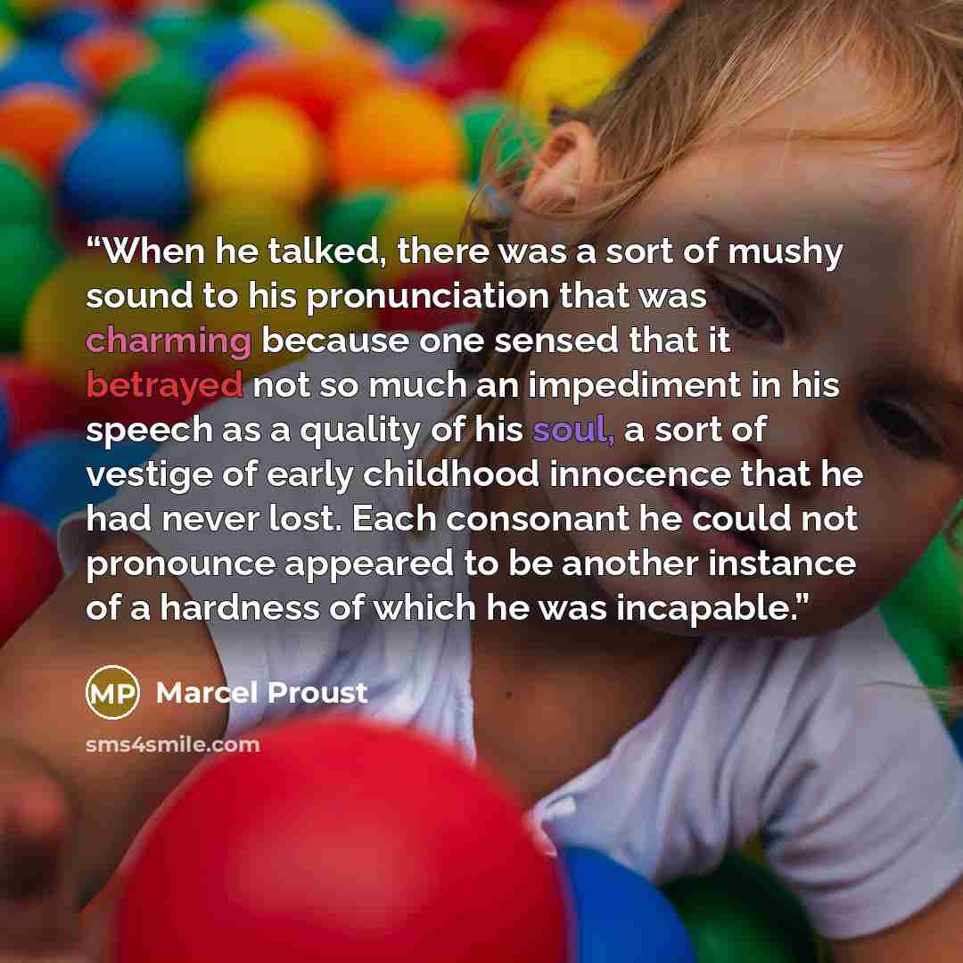 “When he talked, there was a sort of mushy sound to his pronunciation that was charming because one sensed that it betrayed not so much an impediment in his speech as a quality of his soul, a sort of vestige of early childhood innocence that he had never lost. Each consonant he could not pronounce…” quote by Marcel Proust