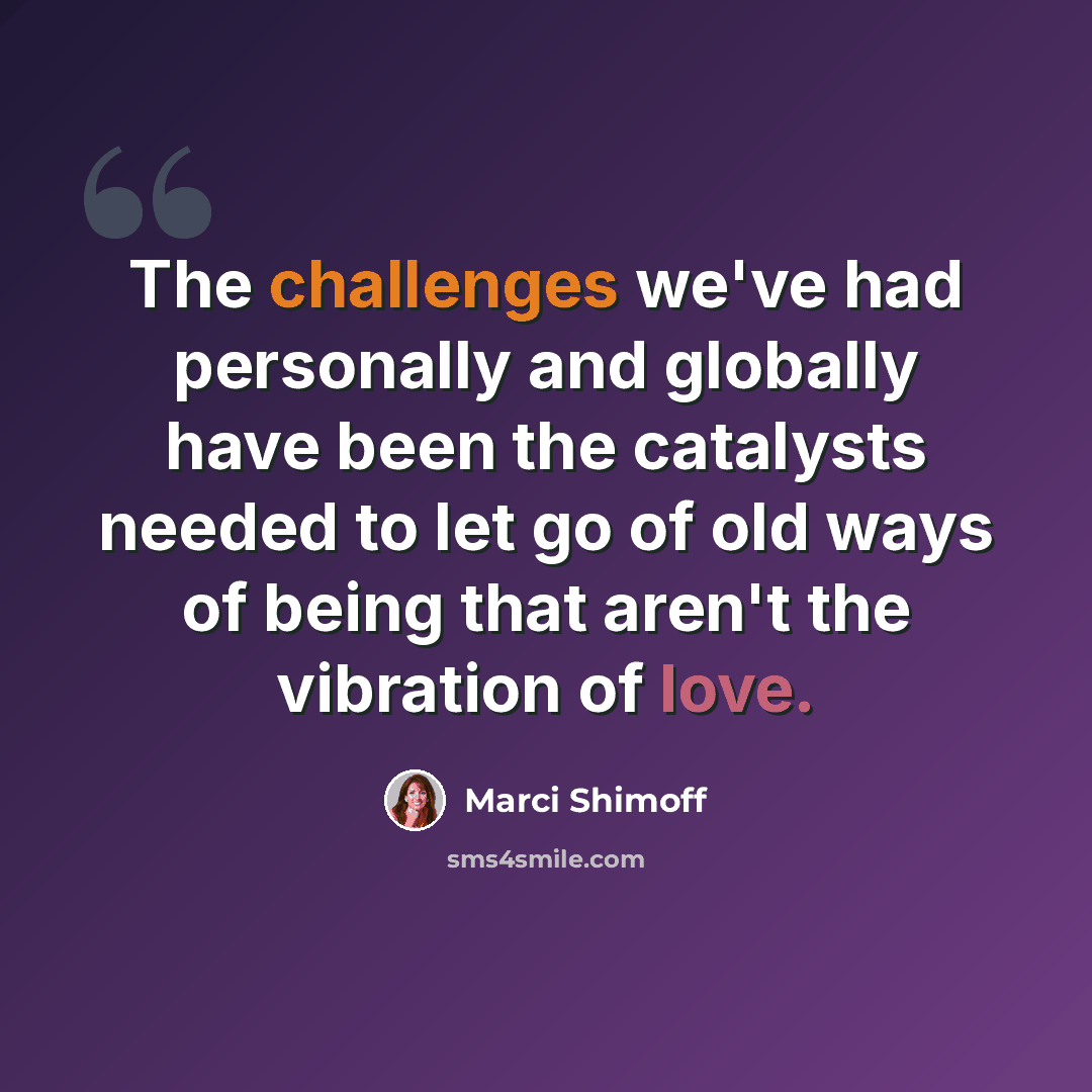 “The challenges we've had personally and globally have been the catalysts needed to let go of old ways of being that aren't the vibration of love.” quote by Marci Shimoff