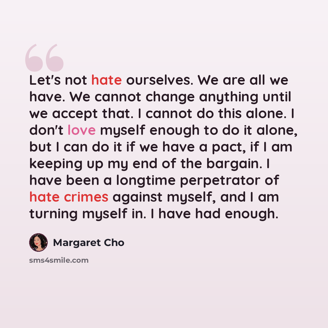 “Let's not hate ourselves. We are all we have. We cannot change anything until we accept that. I cannot do this alone. I don't love myself enough to do it alone, but I can do it if we have a pact, if I am keeping up my end of the bargain. I have been a longtime perpetrator of hate crimes against…” quote by Margaret Cho