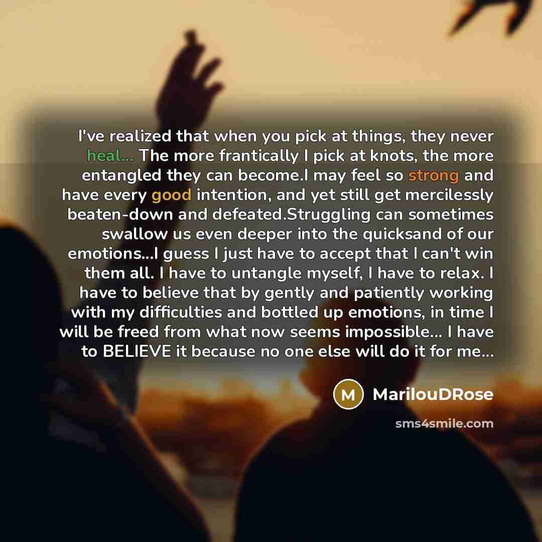 “I've realized that when you pick at things, they never heal... The more frantically I pick at knots, the more entangled they can become.I may feel so strong and have every good intention, and yet still get mercilessly beaten-down and defeated.Struggling can sometimes swallow us even deeper into…” quote by MarilouDRose