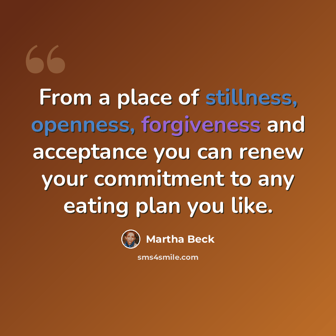 “From a place of stillness, openness, forgiveness and acceptance you can renew your commitment to any eating plan you like.” quote by Martha Beck