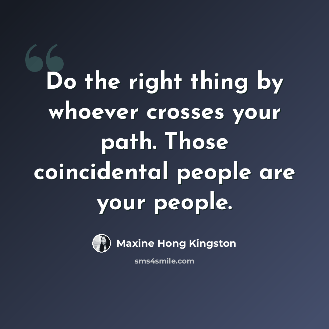 “Do the right thing by whoever crosses your path. Those coincidental people are your people.” quote by Maxine Hong Kingston