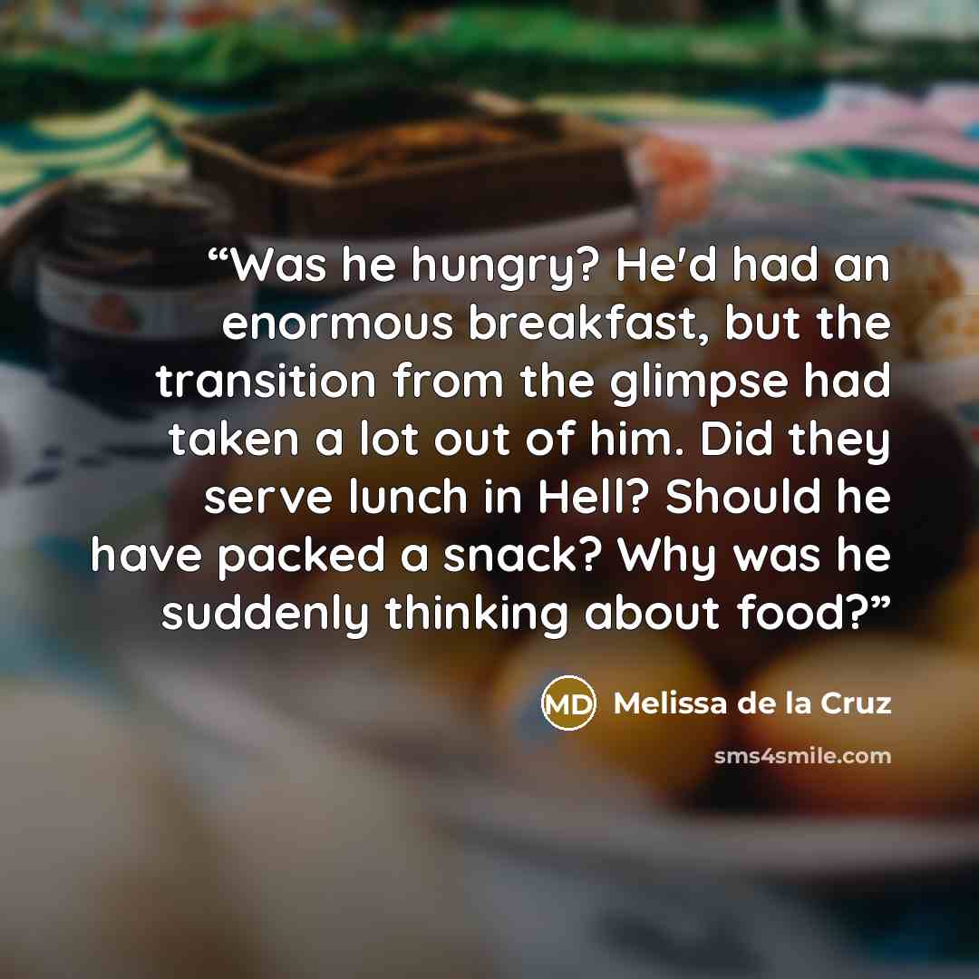 “Was he hungry? He'd had an enormous breakfast, but the transition from the glimpse had taken a lot out of him. Did they serve lunch in Hell? Should he have packed a snack? Why was he suddenly thinking about food?” quote by Melissa de la Cruz