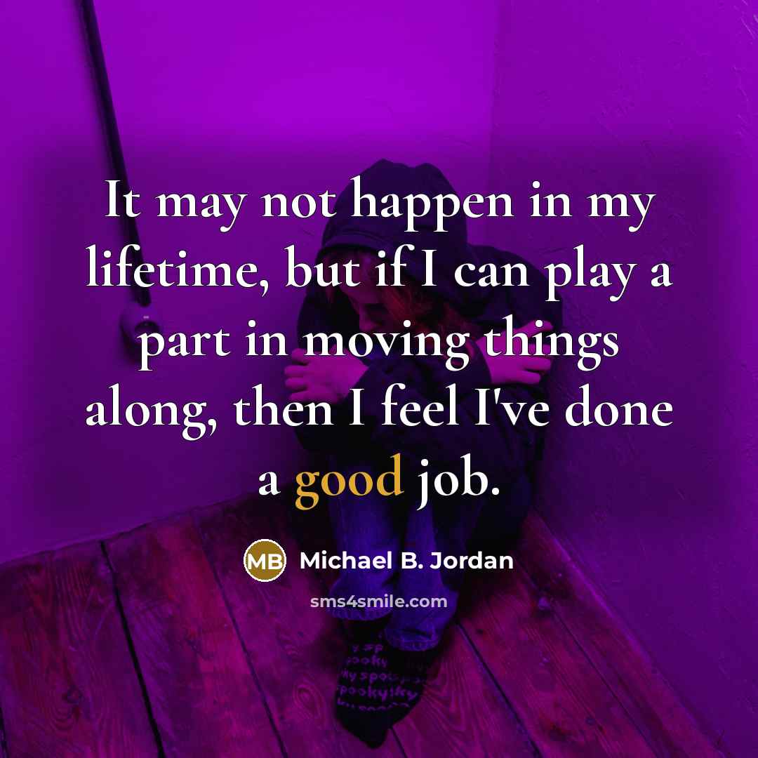 “It may not happen in my lifetime, but if I can play a part in moving things along, then I feel I've done a good job.” quote by Michael B. Jordan