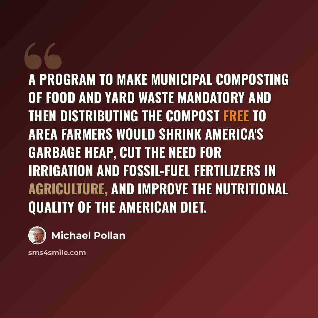 “A program to make municipal composting of food and yard waste mandatory and then distributing the compost free to area farmers would shrink America's garbage heap, cut the need for irrigation and fossil-fuel fertilizers in agriculture, and improve the nutritional quality of the American diet.” quote by Michael Pollan