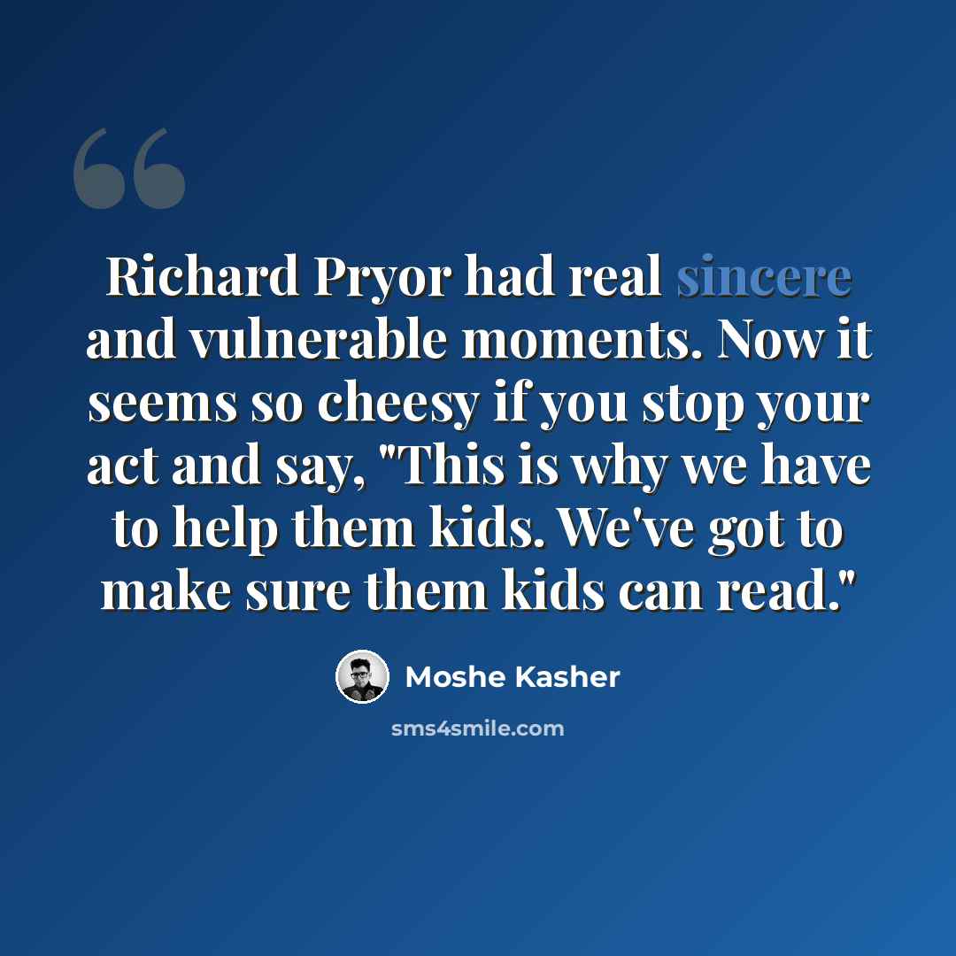 “Richard Pryor had real sincere and vulnerable moments. Now it seems so cheesy if you stop your act and say, "This is why we have to help them kids. We've got to make sure them kids can read."” quote by Moshe Kasher