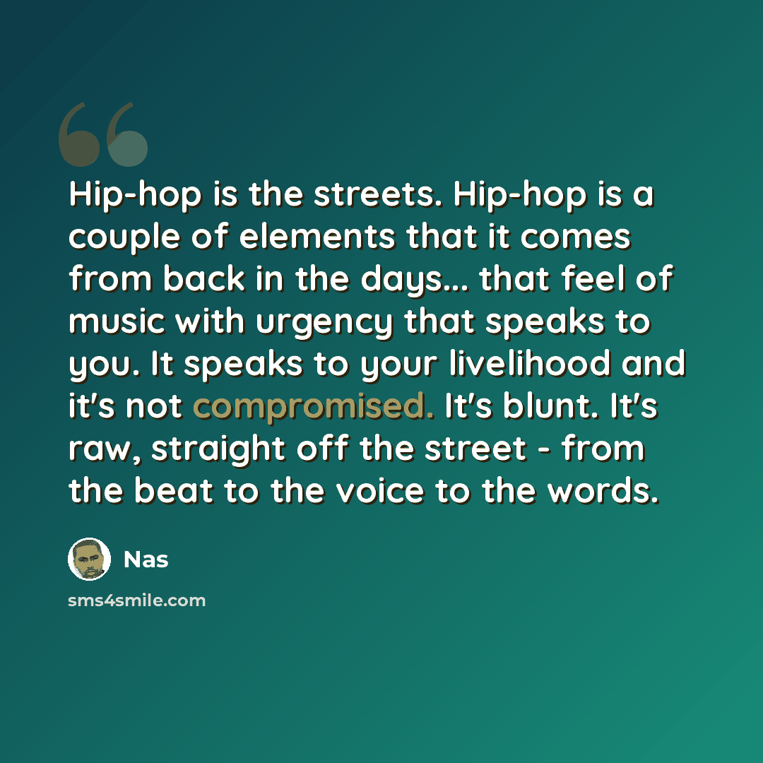 “Hip-hop is the streets. Hip-hop is a couple of elements that it comes from back in the days... that feel of music with urgency that speaks to you. It speaks to your livelihood and it's not compromised. It's blunt. It's raw, straight off the street - from the beat to the voice to the words.” quote by Nas
