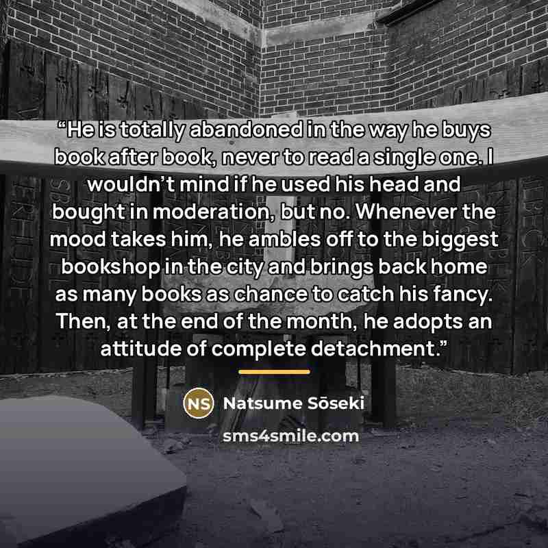 “He is totally abandoned in the way he buys book after book, never to read a single one. I wouldn't mind if he used his head and bought in moderation, but no. Whenever the mood takes him, he ambles off to the biggest bookshop in the city and brings back home as many books as chance to catch his…” quote by Natsume Sōseki