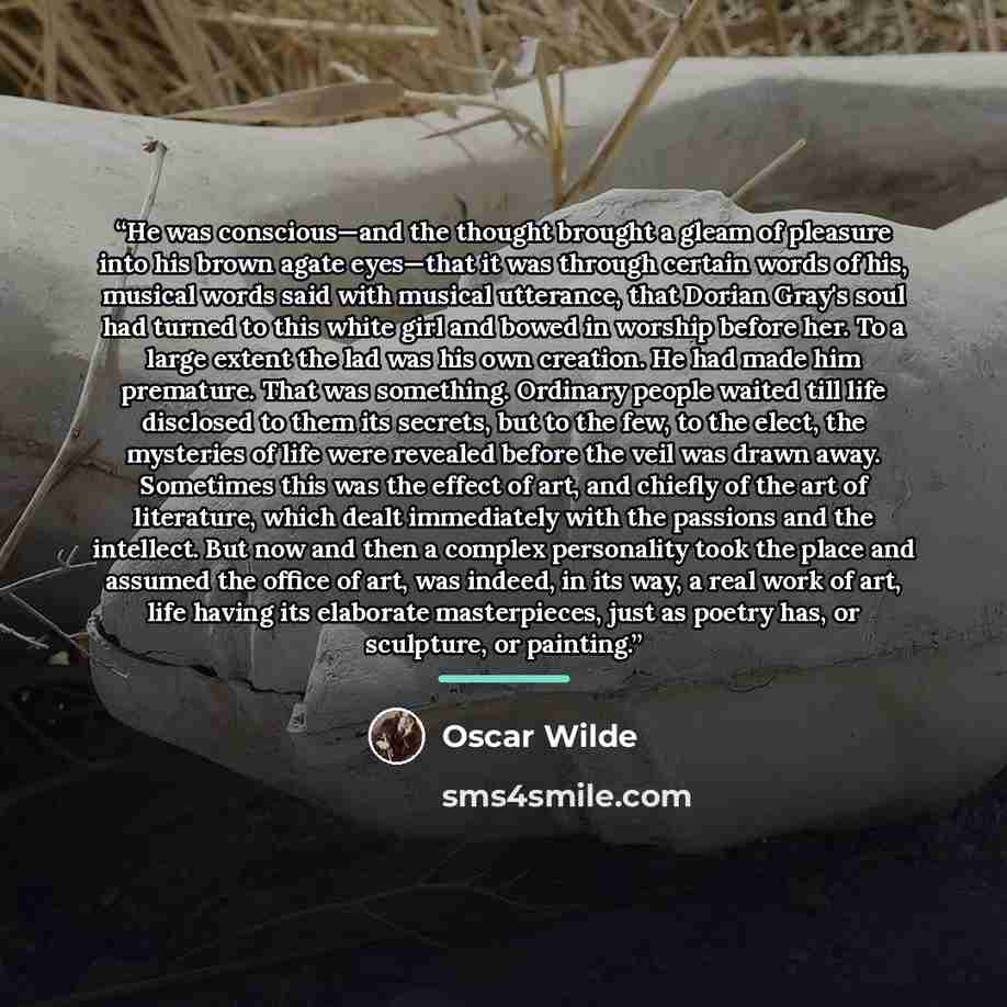 “He was conscious—and the thought brought a gleam of pleasure into his brown agate eyes—that it was through certain words of his, musical words said with musical utterance, that Dorian Gray's soul had turned to this white girl and bowed in worship before her. To a large extent the lad was his own…” quote by Oscar Wilde