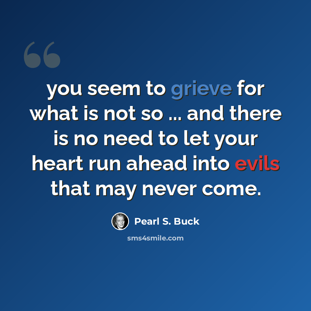 “you seem to grieve for what is not so ... and there is no need to let your heart run ahead into evils that may never come.” quote by Pearl S. Buck