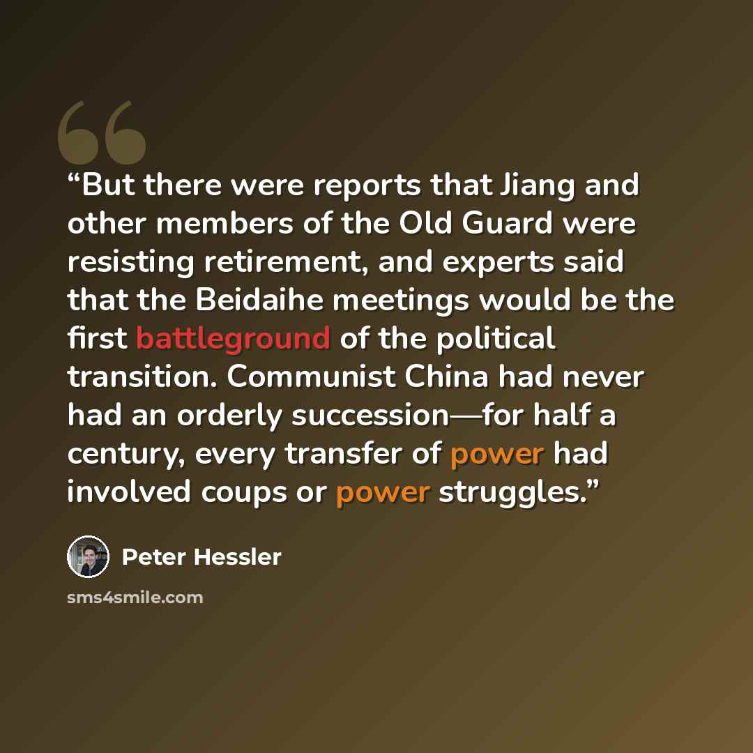 “But there were reports that Jiang and other members of the Old Guard were resisting retirement, and experts said that the Beidaihe meetings would be the first battleground of the political transition. Communist China had never had an orderly succession—for half a century, every transfer of power…” quote by Peter Hessler