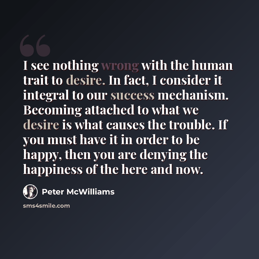 “I see nothing wrong with the human trait to desire. In fact, I consider it integral to our success mechanism. Becoming attached to what we desire is what causes the trouble. If you must have it in order to be happy, then you are denying the happiness of the here and now.” quote by Peter McWilliams