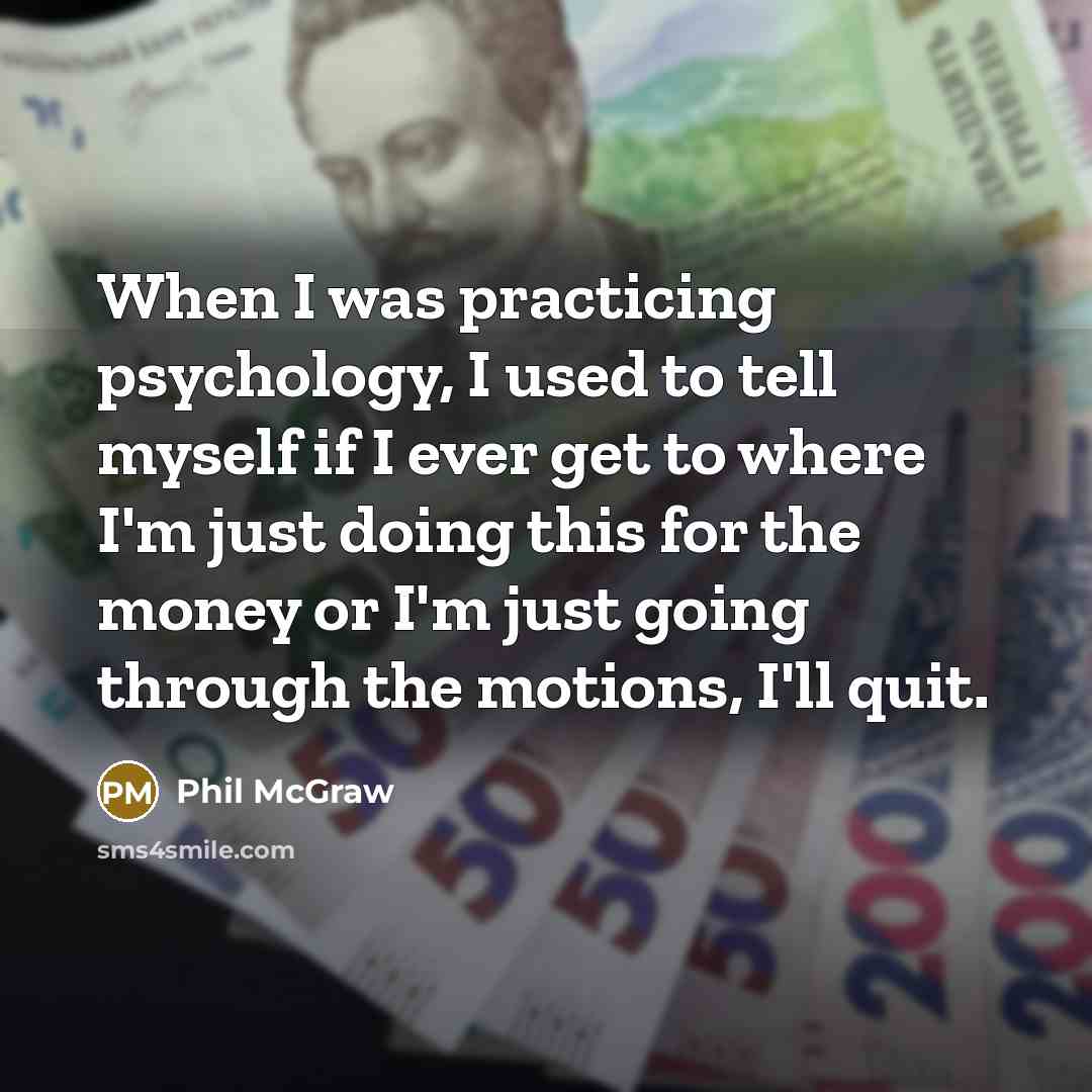 “When I was practicing psychology, I used to tell myself if I ever get to where I'm just doing this for the money or I'm just going through the motions, I'll quit.” quote by Phil McGraw