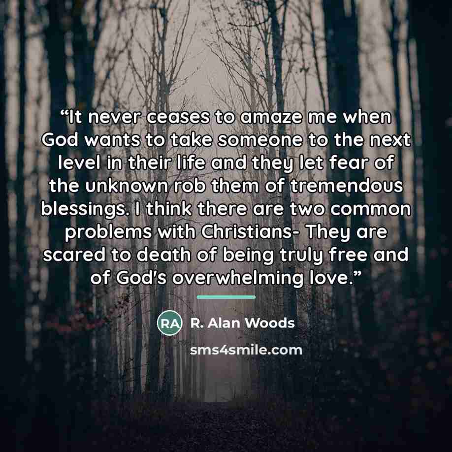 “It never ceases to amaze me when God wants to take someone to the next level in their life and they let fear of the unknown rob them of tremendous blessings. I think there are two common problems with Christians- They are scared to death of being truly free and of God's overwhelming love.” quote by R. Alan Woods