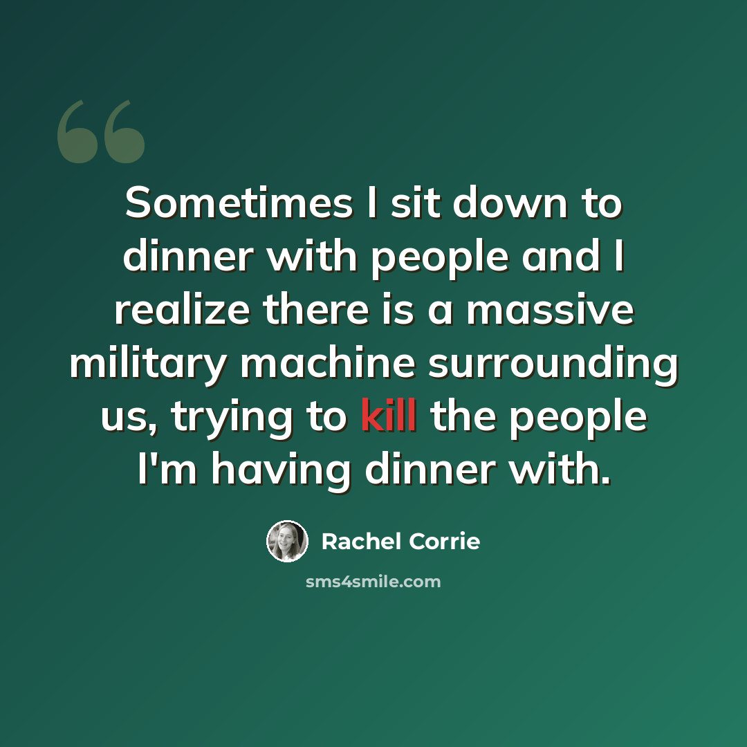 “Sometimes I sit down to dinner with people and I realize there is a massive military machine surrounding us, trying to kill the people I'm having dinner with.” quote by Rachel Corrie