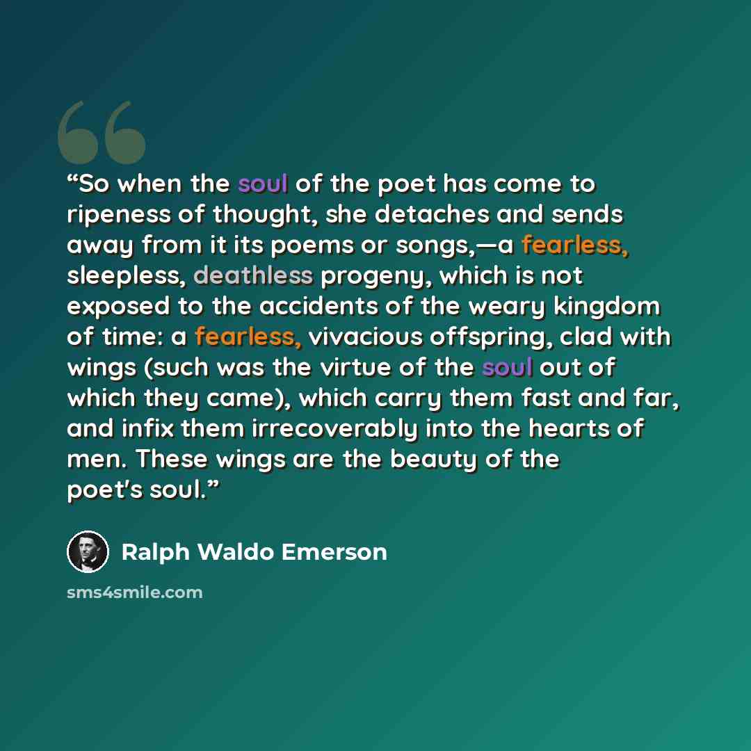 “So when the soul of the poet has come to ripeness of thought, she detaches and sends away from it its poems or songs,—a fearless, sleepless, deathless progeny, which is not exposed to the accidents of the weary kingdom of time: a fearless, vivacious offspring, clad with wings (such was the virtue…” quote by Ralph Waldo Emerson
